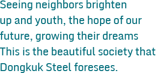 Seeing neighbors brighten up and youth, the hope of our future, growing their dreams This is the beautiful society that Dongkuk Steel foresees.